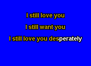 I still love you

I still want you

I still love you desperately