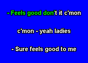 - Feels good don't it c'mon

c'mon - yeah ladies

- Sure feels good to me