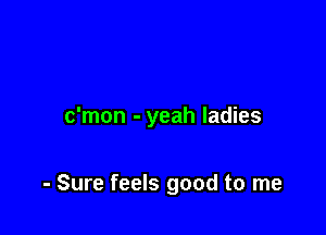 c'mon - yeah ladies

- Sure feels good to me