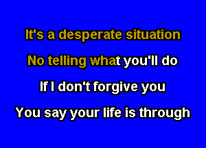 It's a desperate situation
No telling what you'll do

lfl don't forgive you

You say your life is through