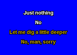 Just nothing
No

Let me dig a little deeper

No, man, sorry