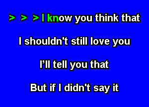 o z- rt I know you think that

I shouldn't still love you

Pll tell you that

But if I didn't say it