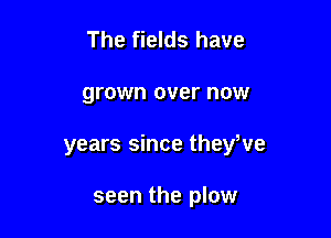 The fields have

grown over now

years since theyWe

seen the plow