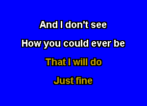 And I don't see

How you could ever be

That I will do

Just ne