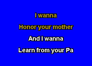 I wanna
Honor your mother

And I wanna

Learn from your Pa