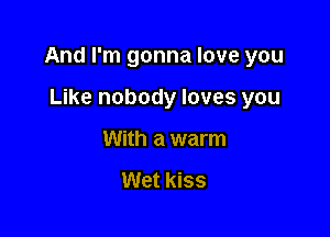 And I'm gonna love you

Like nobody loves you
With a warm

Wet kiss