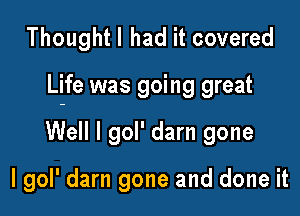 Thoughtl had it covered

Life was going great

Well I gol' darn gone

I gol' darn gone and done it