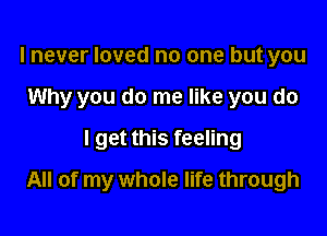 I never loved no one but you
Why you do me like you do
I get this feeling

All of my whole life through