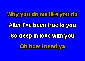 Why you do me like you do

After I've been true to you

So deep in love with you

Oh how I need ya