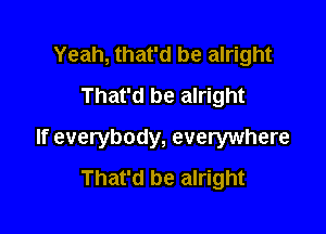 Yeah, that'd be alright
That'd be alright

If everybody, everywhere
That'd be alright