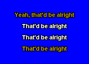 Yeah, that'd be alright

That'd be alright
That'd be alright
That'd be alright