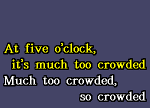 At f ive dclock,

ifs much too crowded
Much too crowded,
so crowded