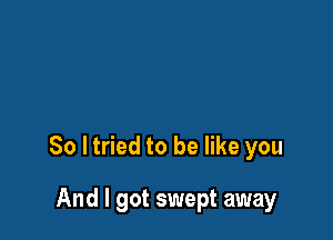 So ltried to be like you

And I got swept away