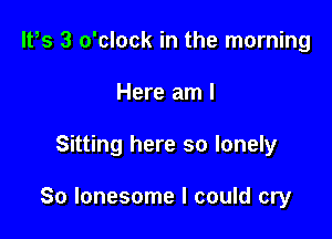 lt,s 3 o'clock in the morning
Here am I

Sitting here so lonely

So lonesome I could cry