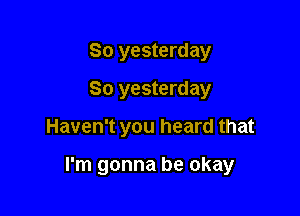 So yesterday
80 yesterday

Haven't you heard that

I'm gonna be okay