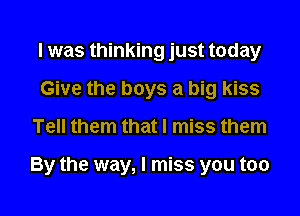 I was thinking just today
Give the boys a big kiss

Tell them that I miss them

By the way, I miss you too