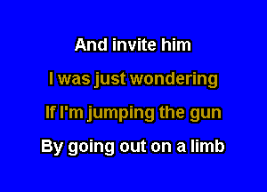 And invite him

I was just wondering

If I'm jumping the gun

By going out on a limb