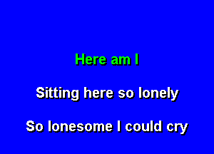 Here am I

Sitting here so lonely

So lonesome I could cry