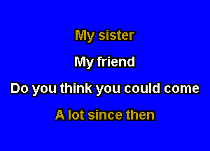 My sister
My friend

Do you think you could come

A lot since then