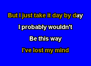 But Ijust take it day by day
I probably wouldn't
Be this way

I've lost my mind
