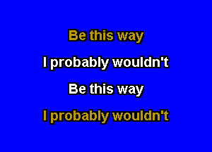 Be this way
I probably wouldn't

Be this way

I probably wouldn't