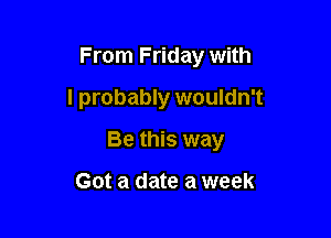 From Friday with

I probably wouldn't
Be this way

Got a date a week