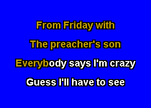 From Friday with

The preacher's son

Everybody says I'm crazy

Guess I'll have to see