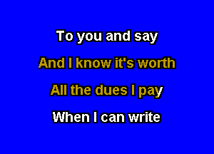 To you and say

And I know it's worth

All the dues I pay

When I can write