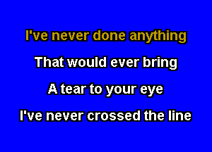 I've never done anything

That would ever bring
A tear to your eye

I've never crossed the line