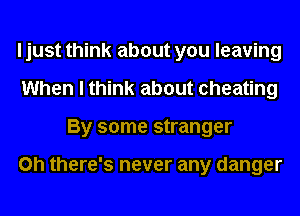 I just think about you leaving
When I think about cheating
By some stranger

on there's never any danger