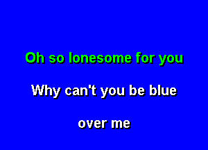 Oh so lonesome for you

Why can't you be blue

over me
