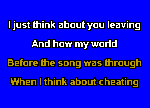 I just think about you leaving
And how my world
Before the song was through

When I think about cheating