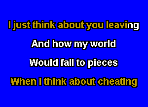 ljust think about you leaving
And how my world

Would fall to pieces

When I think about cheating