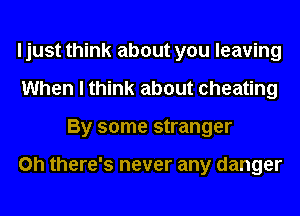 I just think about you leaving
When I think about cheating
By some stranger

on there's never any danger