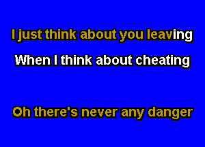 I just think about you leaving

When I think about cheating

on there's never any danger