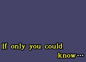 If only you could
know-