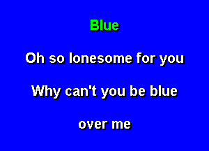 Blue

Oh so lonesome for you

Why can't you be blue

over me
