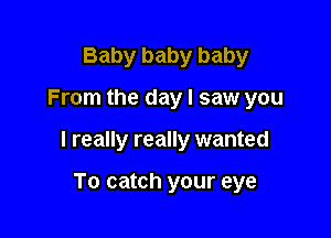 Baby baby baby

From the day I saw you

I really really wanted

To catch your eye