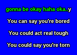 gonna be okay haha oka..y
You can say you're bored
You could act real tough

You could say you're torn