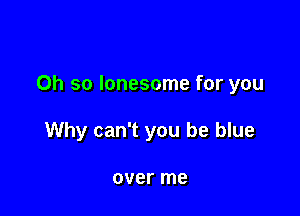 Oh so lonesome for you

Why can't you be blue

over me