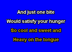 And just one bite
Would satisfy your hunger

So cool and sweet and

Heavy on the tongue