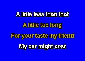 A little less than that
A little too long

For your taste my friend

My car might cost