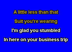 A little less than that

Suit you're wearing

I'm glad you stumbled

In here on your business trip