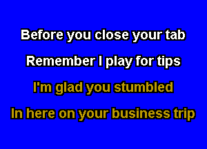 Before you close your tab
Remember I play for tips
I'm glad you stumbled

In here on your business trip