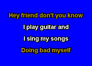 Hey friend don't you know
I play guitar and

I sing my songs

Doing bad myself