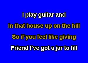 I play guitar and
In that house up on the hill

So if you feel like giving

Friend I've got ajar to full