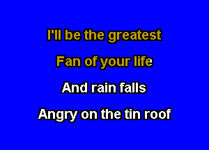 I'll be the greatest

Fan of your life
And rain falls

Angry on the tin roof