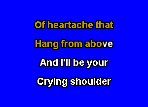 Of heartache that

Hang from above

And I'll be your

Crying shoulder