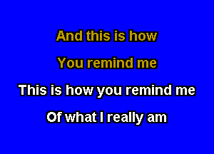 And this is how
You remind me

This is how you remind me

Of what I really am