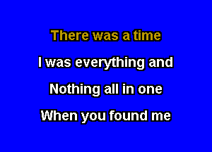 There was a time

I was everything and

Nothing all in one

When you found me